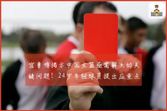 宫鲁鸣揭示中国女篮亟需解决的关键问题！24岁年轻球员提出应重点改进这两方面