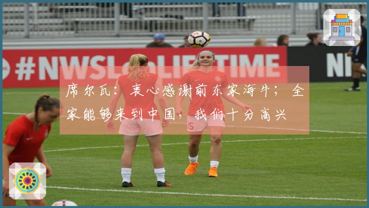 席尔瓦：衷心感谢前东家海牛；全家能够来到中国，我们十分高兴