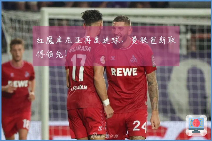 红魔库尼亚再度进球,曼联重新取得领先!