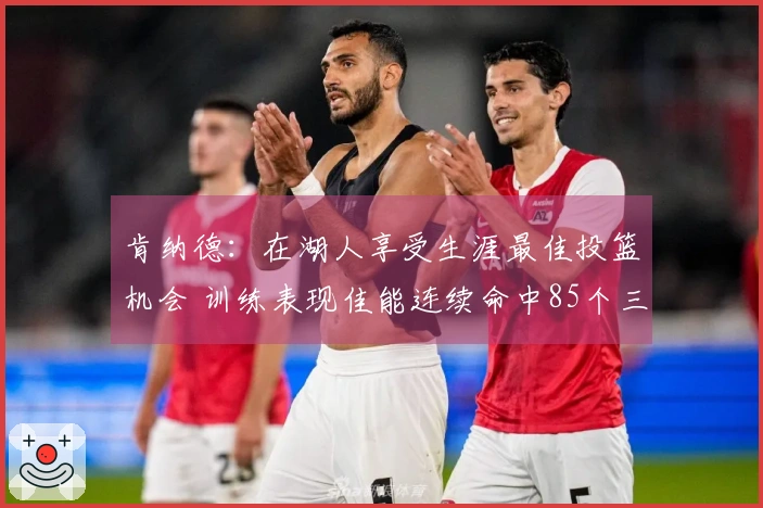 肯纳德：在湖人享受生涯最佳投篮机会 训练表现佳能连续命中85个三分球