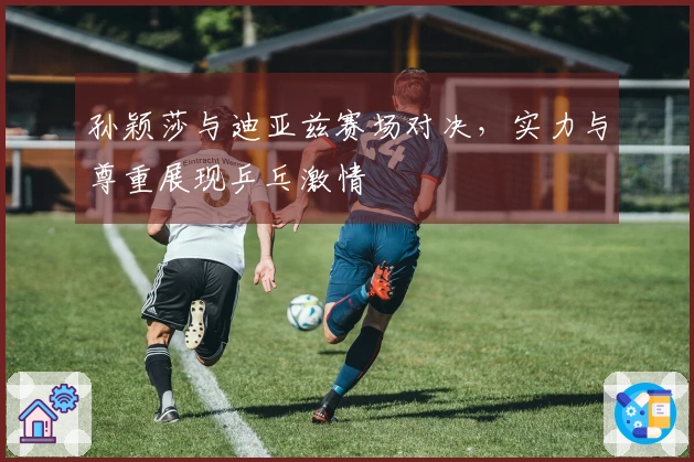 孙颖莎与迪亚兹赛场对决，实力与尊重展现乒乓激情