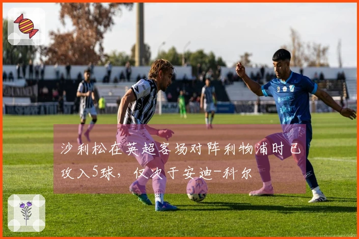 沙利松在英超客场对阵利物浦时已攻入5球，仅次于安迪-科尔