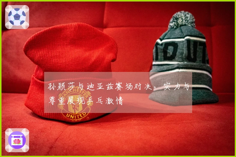 孙颖莎与迪亚兹赛场对决，实力与尊重展现乒乓激情