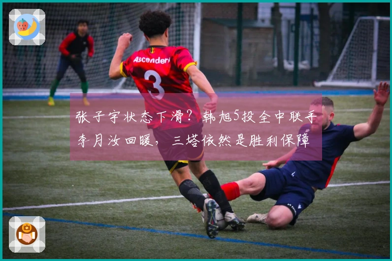 张子宇状态下滑?韩旭5投全中联手李月汝回暖,三塔依然是胜利保障