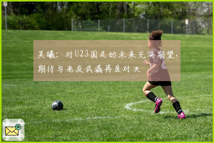 吴曦：对U23国足的未来充满期望，期待与老友武磊再度对决
