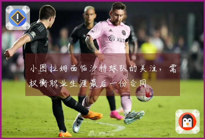 小图拉姆面临沙特球队的关注，需权衡职业生涯最后一份合同