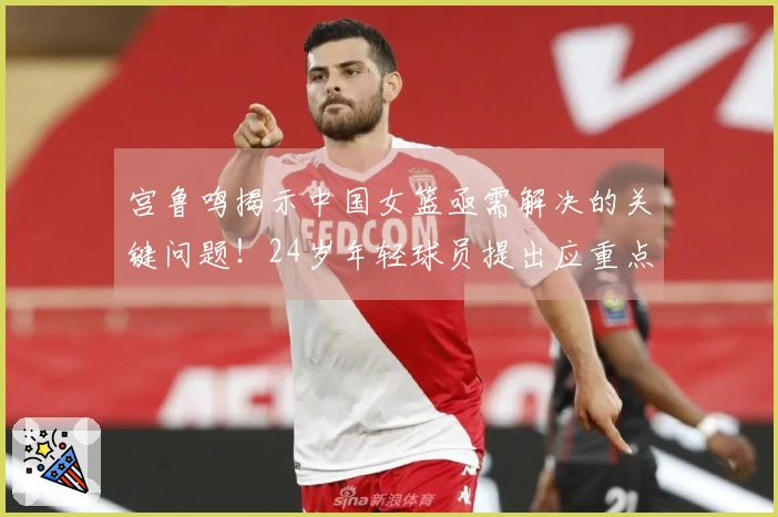 宫鲁鸣揭示中国女篮亟需解决的关键问题！24岁年轻球员提出应重点改进这两方面