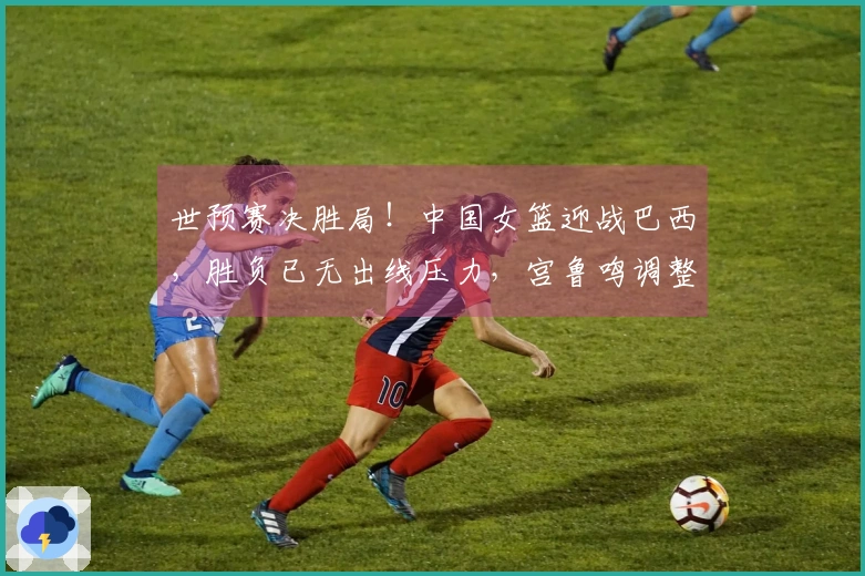 世预赛决胜局！中国女篮迎战巴西，胜负已无出线压力，宫鲁鸣调整阵容