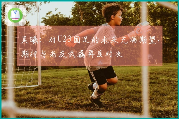吴曦：对U23国足的未来充满期望，期待与老友武磊再度对决