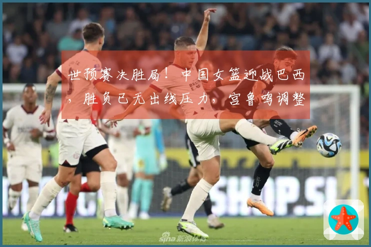 世预赛决胜局！中国女篮迎战巴西，胜负已无出线压力，宫鲁鸣调整阵容