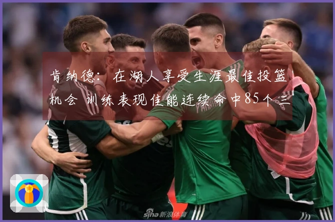 肯纳德：在湖人享受生涯最佳投篮机会 训练表现佳能连续命中85个三分球