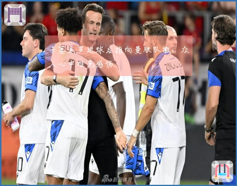 卡塞米罗进球后指向曼联队徽，众人心中难免感伤