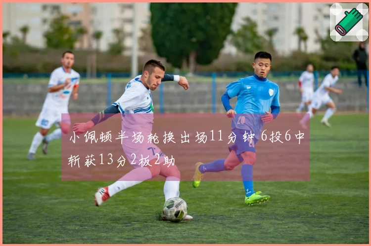 小佩顿半场轮换出场11分钟 6投6中斩获13分2板2助