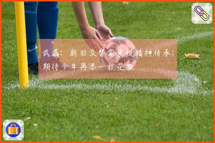 武磊：新旧交替需重视精神传承；期待今年再添一枚星徽